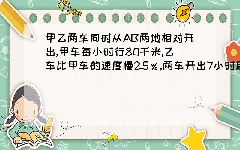 甲乙两车同时从AB两地相对开出,甲车每小时行80千米,乙车比甲车的速度慢25％,两车开出7小时后相遇,AB两地相距多少千米?