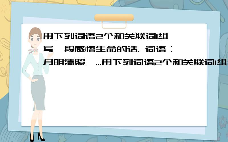 用下列词语2个和关联词1组,写一段感悟生命的话. 词语：月明清照,...用下列词语2个和关联词1组,写一段感悟生命的话.词语：月明清照,悠闲自在,璀璨夺目,绽放,蜕变关联词：因为.所以.