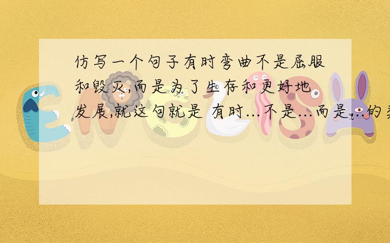 仿写一个句子有时弯曲不是屈服和毁灭,而是为了生存和更好地发展,就这句就是 有时...不是...而是...的类型