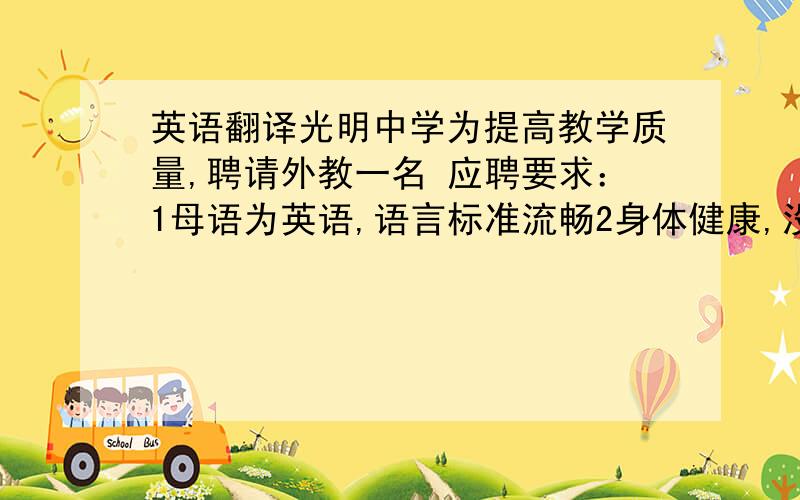 英语翻译光明中学为提高教学质量,聘请外教一名 应聘要求：1母语为英语,语言标准流畅2身体健康,没有疾病 有外教经验者优先 学校位于市中心,交通便利,环境优美 每天工作五天,提供公寓 工