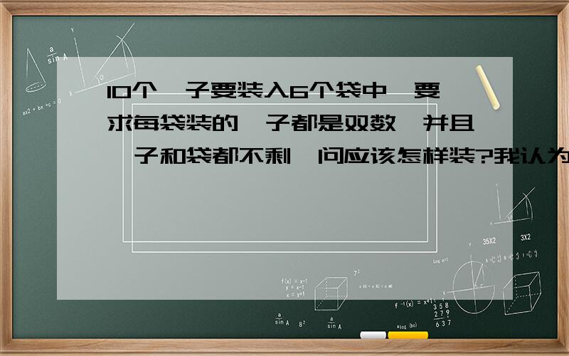 10个桔子要装入6个袋中,要求每袋装的桔子都是双数,并且桔子和袋都不剩,问应该怎样装?我认为如果以袋子装袋子的话，