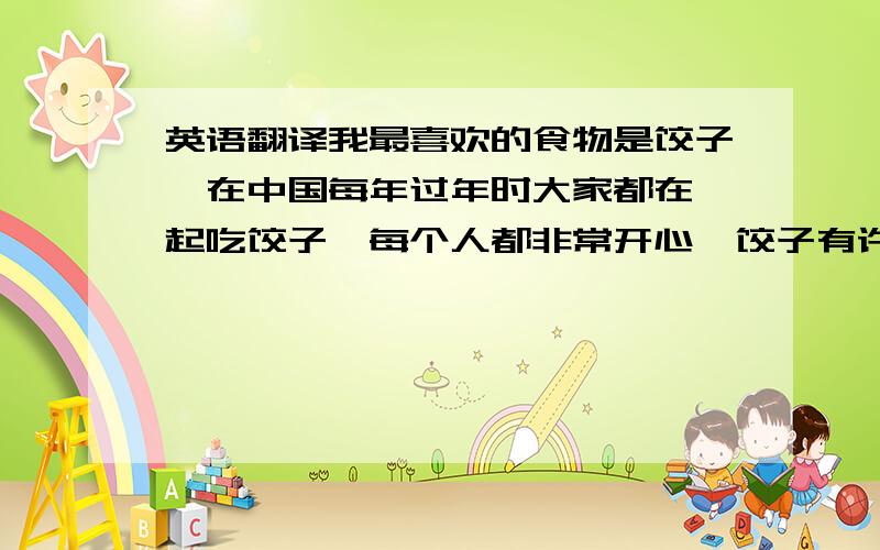 英语翻译我最喜欢的食物是饺子,在中国每年过年时大家都在一起吃饺子,每个人都非常开心,饺子有许多味道,就像冰激凌有不同味道一样,每次吃饺子时都是在过年时,是一年最开心的时候,但是