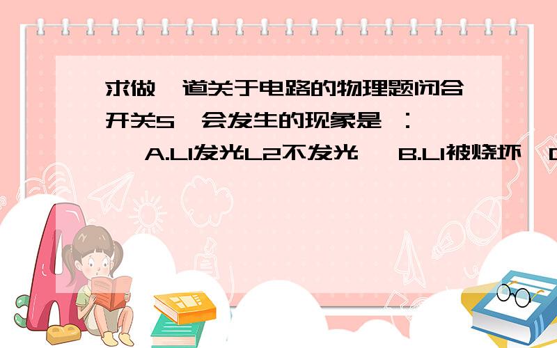 求做一道关于电路的物理题闭合开关S  会发生的现象是 ：   A.L1发光L2不发光   B.L1被烧坏  C.L2被烧坏  D.电池被烧坏