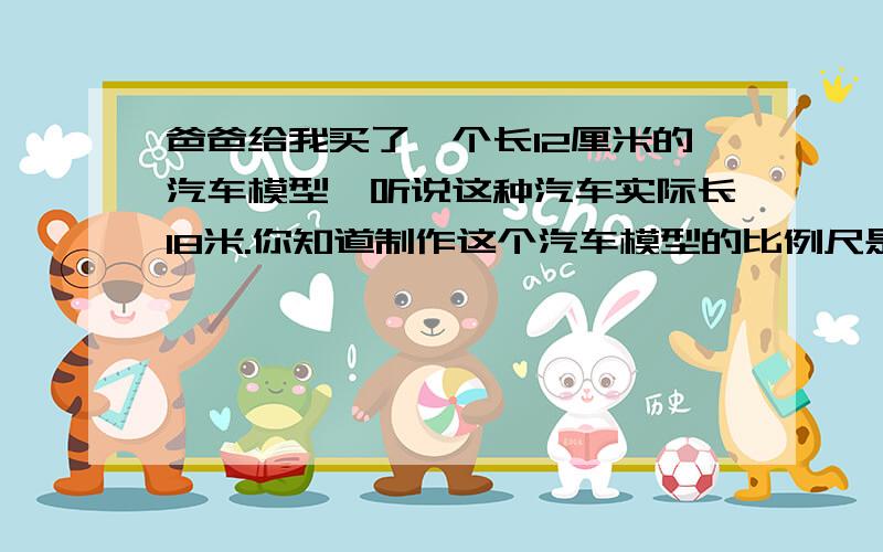 爸爸给我买了一个长12厘米的汽车模型,听说这种汽车实际长18米.你知道制作这个汽车模型的比例尺是多少吗