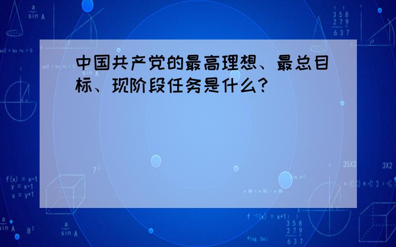 中国共产党的最高理想、最总目标、现阶段任务是什么?