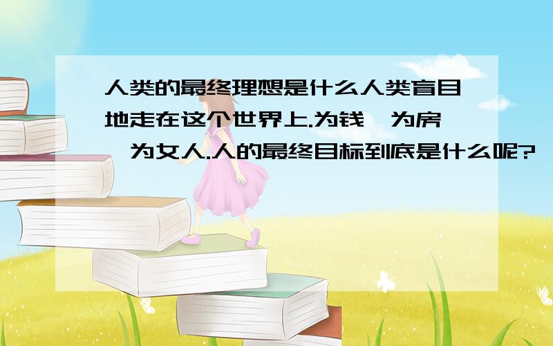 人类的最终理想是什么人类盲目地走在这个世界上.为钱,为房,为女人.人的最终目标到底是什么呢?