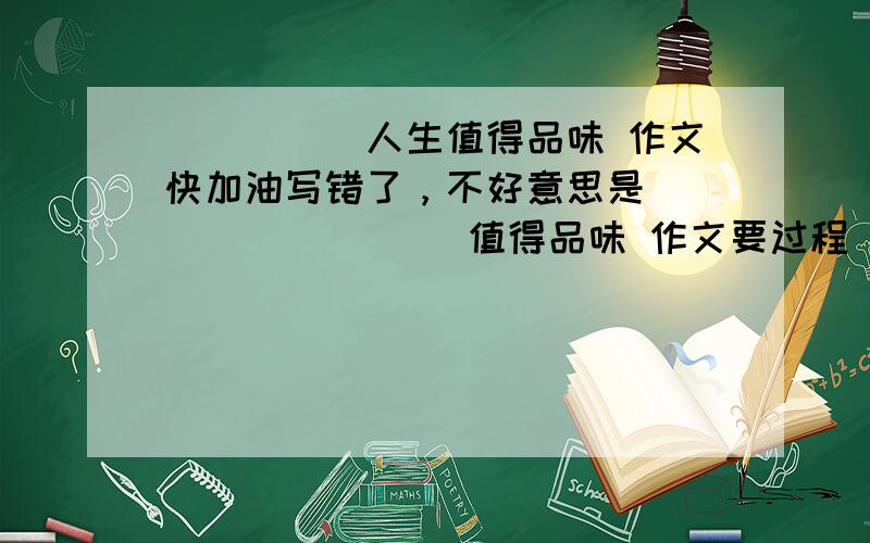 _____人生值得品味 作文快加油写错了，不好意思是     ______值得品味 作文要过程