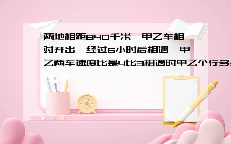 两地相距840千米,甲乙车相对开出,经过6小时后相遇,甲乙两车速度比是4比3相遇时甲乙个行多少千米