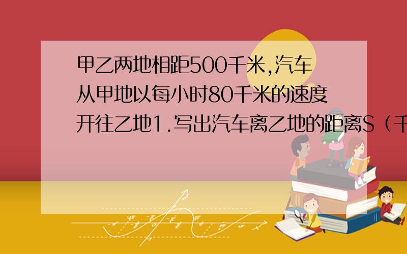 甲乙两地相距500千米,汽车从甲地以每小时80千米的速度开往乙地1.写出汽车离乙地的距离S（千米）与开出时间T（小时）之间的函数关系式,并指出是不是一次函数 2.写出自变量的取值范围3.汽