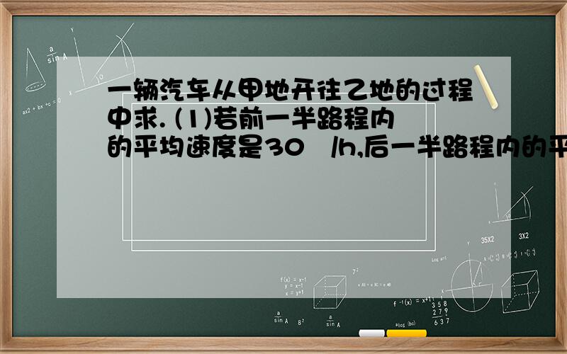 一辆汽车从甲地开往乙地的过程中求. (1)若前一半路程内的平均速度是30㎞/h,后一半路程内的平均一辆汽车从甲地开往乙地的过程中求.(1)若前一半路程内的平均速度是30㎞/h,后一半路程内的平