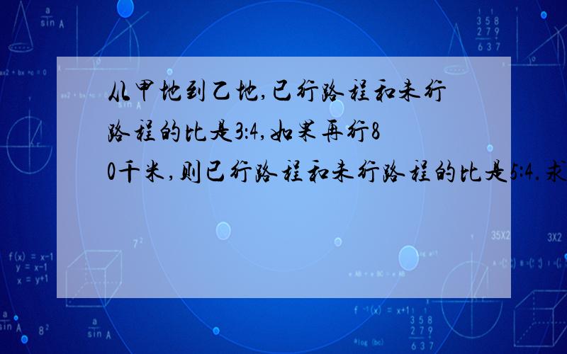 从甲地到乙地,已行路程和未行路程的比是3：4,如果再行80千米,则已行路程和未行路程的比是5:4.求两地相距多少千米?抓不变量解题、