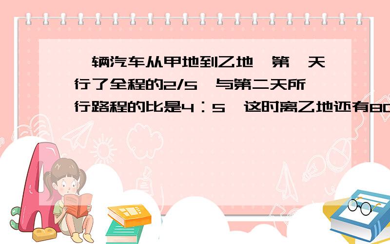 一辆汽车从甲地到乙地,第一天行了全程的2/5,与第二天所行路程的比是4：5,这时离乙地还有80千米,甲、乙