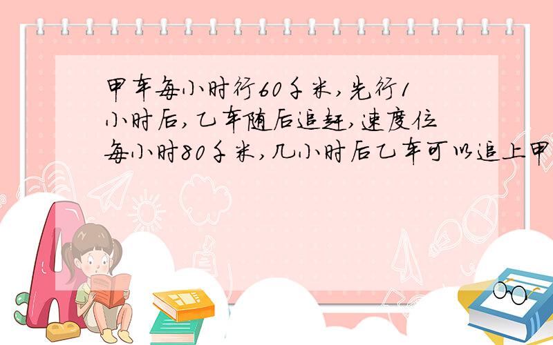 甲车每小时行60千米,先行1小时后,乙车随后追赶,速度位每小时80千米,几小时后乙车可以追上甲车?