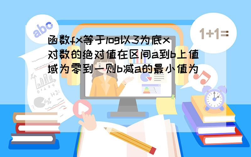 函数fx等于log以3为底x对数的绝对值在区间a到b上值域为零到一则b减a的最小值为