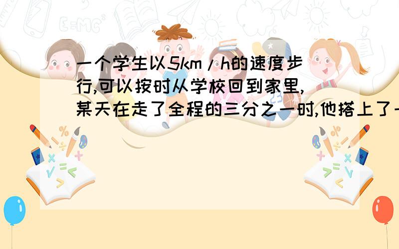 一个学生以5km/h的速度步行,可以按时从学校回到家里,某天在走了全程的三分之一时,他搭上了一辆速度是20km/h的拖拉机,因此早到2小时 求学校到家的路程