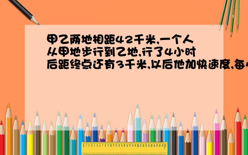 甲乙两地相距42千米,一个人从甲地步行到乙地,行了4小时后距终点还有3千米,以后他加快速度,每小时行6千米,这个人共行多少小时到乙地?求算式和过程,中午一点上课,