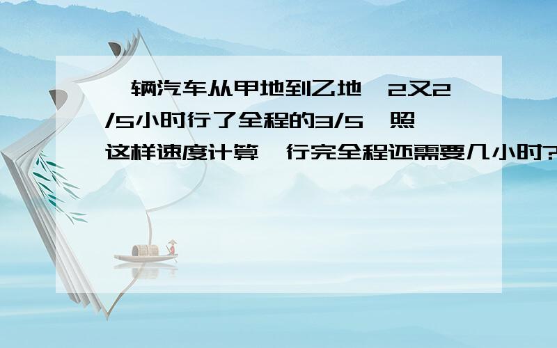 一辆汽车从甲地到乙地,2又2/5小时行了全程的3/5,照这样速度计算,行完全程还需要几小时?