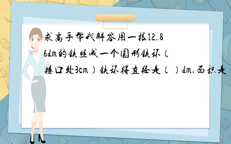 求高手帮我解答用一根12.86dm的铁丝成一个圆形铁环（接口处3cm）铁环得直径是（）dm,面积是（）平方分米