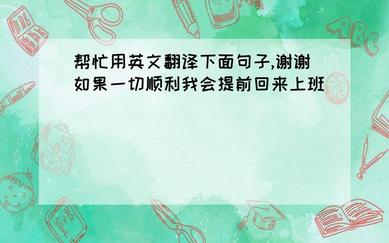 帮忙用英文翻译下面句子,谢谢如果一切顺利我会提前回来上班