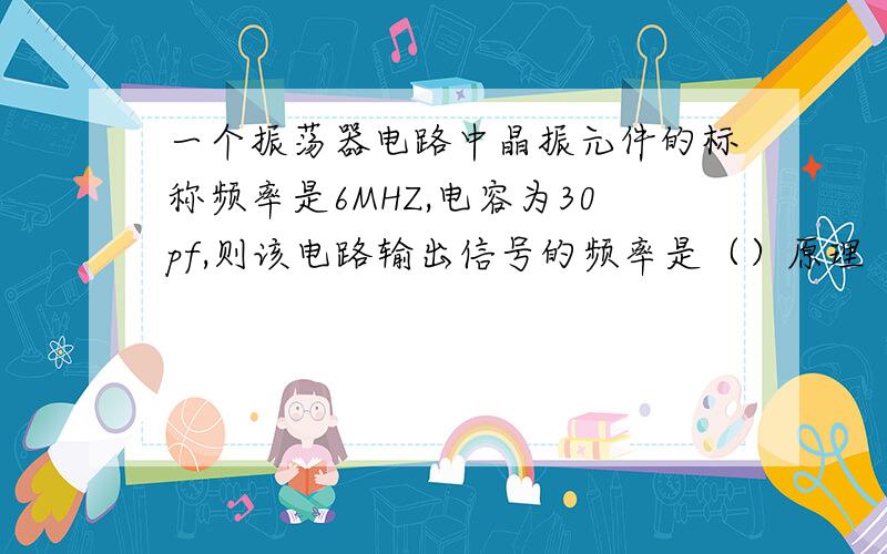 一个振荡器电路中晶振元件的标称频率是6MHZ,电容为30pf,则该电路输出信号的频率是（）原理