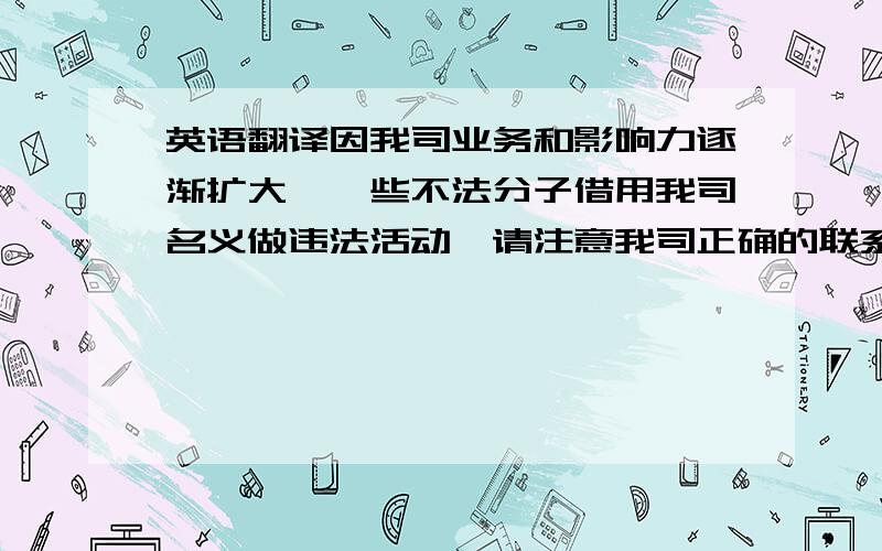 英语翻译因我司业务和影响力逐渐扩大,一些不法分子借用我司名义做违法活动,请注意我司正确的联系方式和联系人