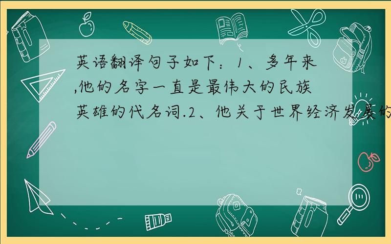 英语翻译句子如下：1、多年来,他的名字一直是最伟大的民族英雄的代名词.2、他关于世界经济发展的理论一直被人们争论至今,但没有得出任何结论.3、地球上有许多动物虽然思维简单,行动