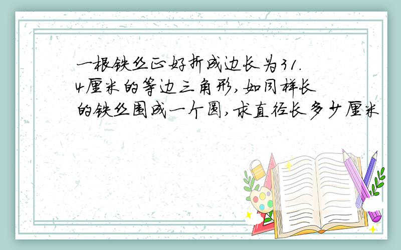 一根铁丝正好折成边长为31.4厘米的等边三角形,如同样长的铁丝围成一个圆,求直径长多少厘米