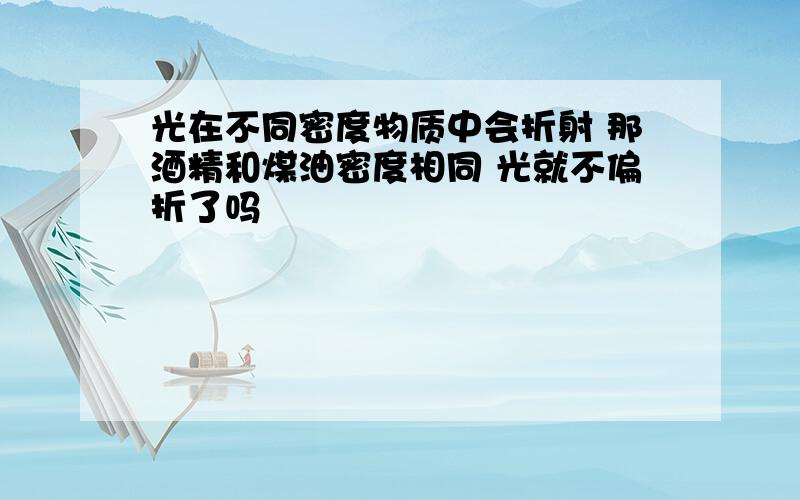 光在不同密度物质中会折射 那酒精和煤油密度相同 光就不偏折了吗