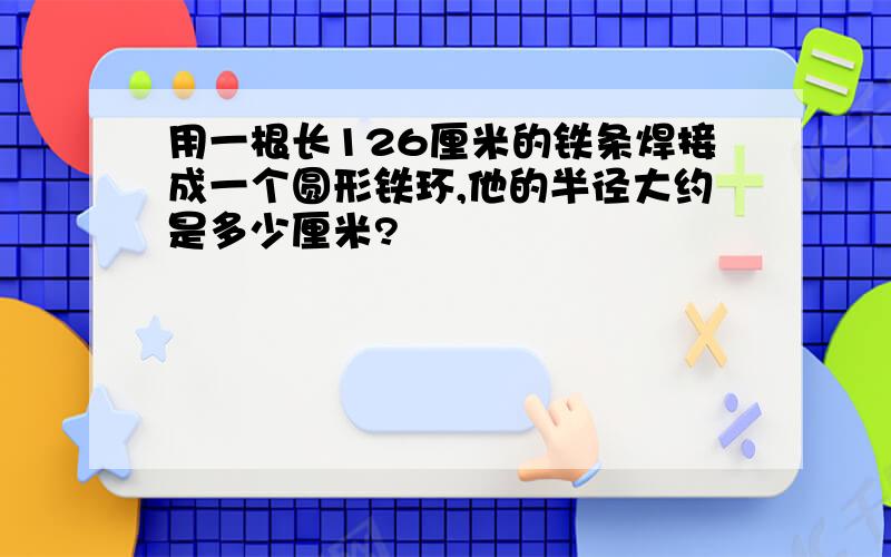 用一根长126厘米的铁条焊接成一个圆形铁环,他的半径大约是多少厘米?