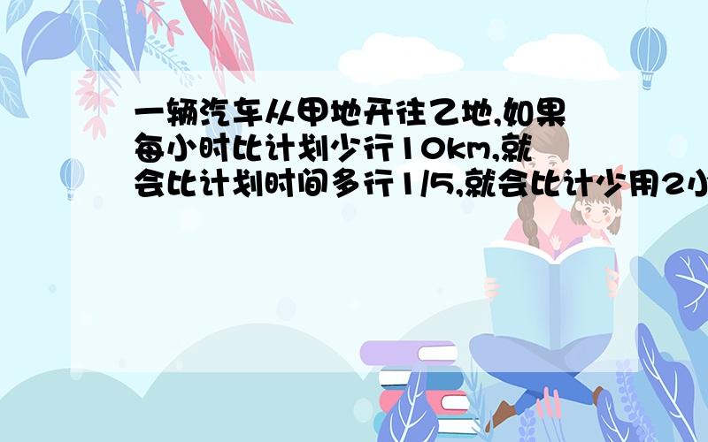 一辆汽车从甲地开往乙地,如果每小时比计划少行10km,就会比计划时间多行1/5,就会比计少用2小时,甲乙两地相距?