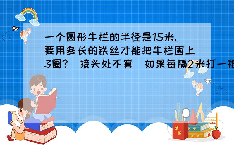 一个圆形牛栏的半径是15米,要用多长的铁丝才能把牛栏围上3圈?（接头处不算）如果每隔2米打一根木桩,大约要打多少个木桩?