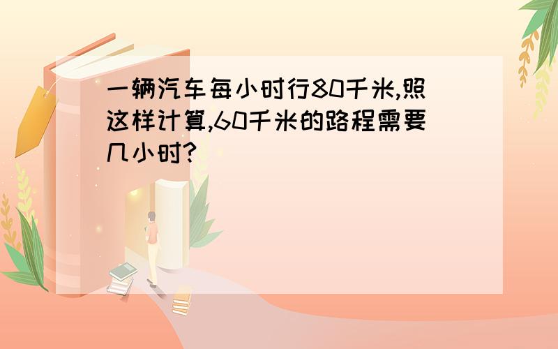 一辆汽车每小时行80千米,照这样计算,60千米的路程需要几小时?