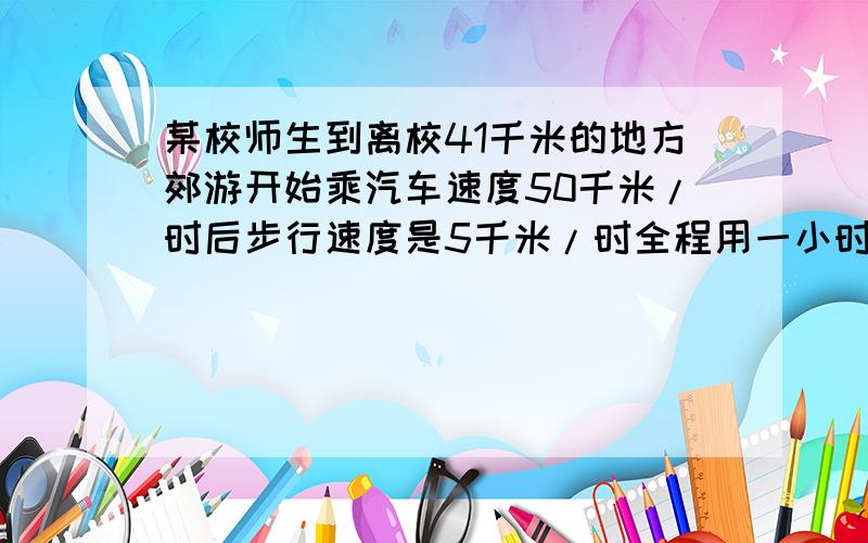 某校师生到离校41千米的地方郊游开始乘汽车速度50千米/时后步行速度是5千米/时全程用一小时求步行和乘车时