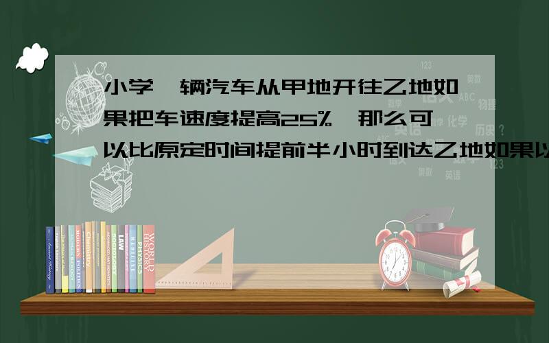 小学一辆汽车从甲地开往乙地如果把车速度提高25%,那么可以比原定时间提前半小时到达乙地如果以原速度行驶一半路程后,以每时120千米的速度行驶,那么可以提前25分钟到达乙地,甲乙两地相