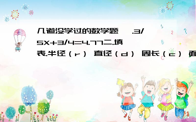 几道没学过的数学题 一.3/5X+3/4=4.77二.填表.半径（r） 直径（d） 周长（c） 面积（s）1.2.5cm ( ) ( ) （ ）2.( ) 2.4dm ( ) ( )3.( ) ( ) 9.42m ( )4.( ) ( ) 18.48dm ( )5.( ) 8cm ( ) ( )三.陈明把自己的2000元压岁钱