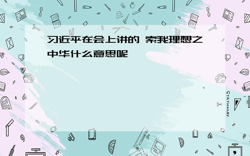 习近平在会上讲的 索我理想之中华什么意思呢