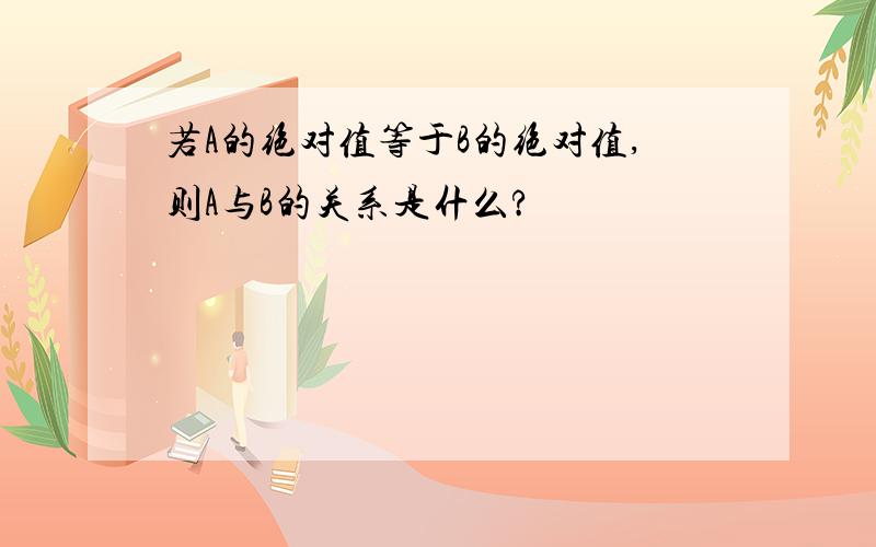 若A的绝对值等于B的绝对值,则A与B的关系是什么?