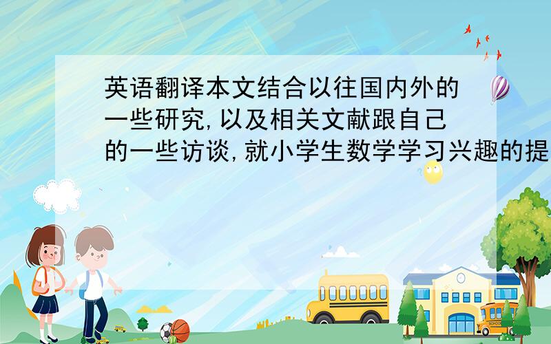 英语翻译本文结合以往国内外的一些研究,以及相关文献跟自己的一些访谈,就小学生数学学习兴趣的提高进行了探讨.主要从改观教师的教学策略以及课外的生活来讨论.教师在教学上,可以通