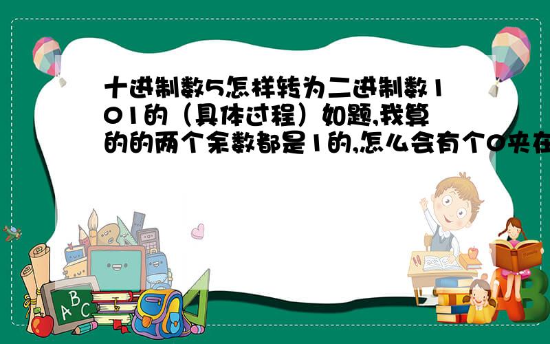 十进制数5怎样转为二进制数101的（具体过程）如题,我算的的两个余数都是1的,怎么会有个0夹在中间呢,我需要的是具体的过程,最好能过程写出来