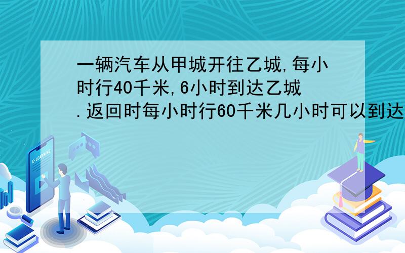 一辆汽车从甲城开往乙城,每小时行40千米,6小时到达乙城.返回时每小时行60千米几小时可以到达甲城