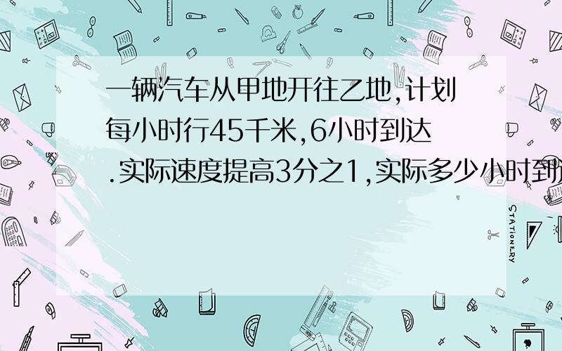 一辆汽车从甲地开往乙地,计划每小时行45千米,6小时到达.实际速度提高3分之1,实际多少小时到达?