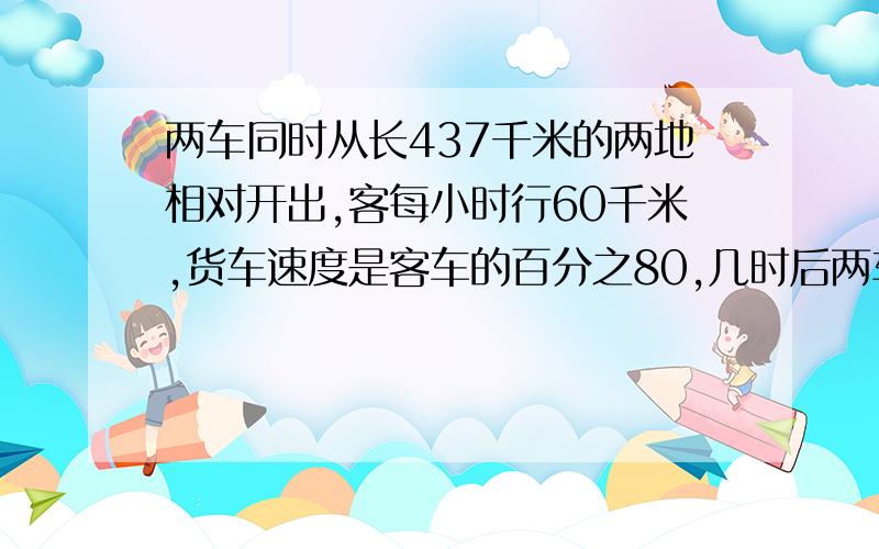 两车同时从长437千米的两地相对开出,客每小时行60千米,货车速度是客车的百分之80,几时后两车相距59千米