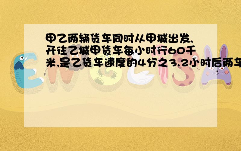 甲乙两辆货车同时从甲城出发,开往乙城甲货车每小时行60千米,是乙货车速度的4分之3.2小时后两车相距多少