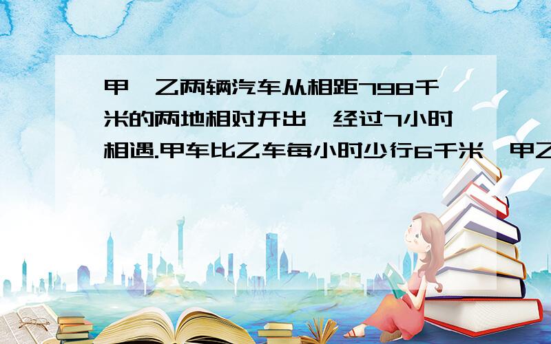 甲、乙两辆汽车从相距798千米的两地相对开出,经过7小时相遇.甲车比乙车每小时少行6千米,甲乙两车每甲乙两车每小时各行多少千米