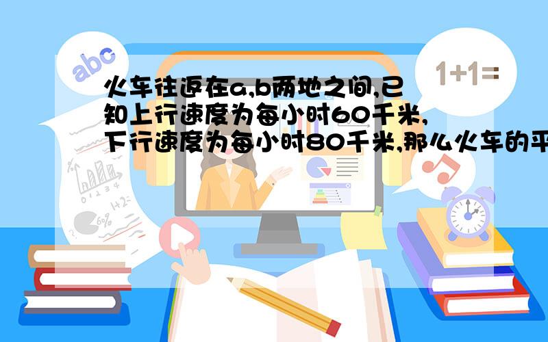 火车往返在a,b两地之间,已知上行速度为每小时60千米,下行速度为每小时80千米,那么火车的平均速度