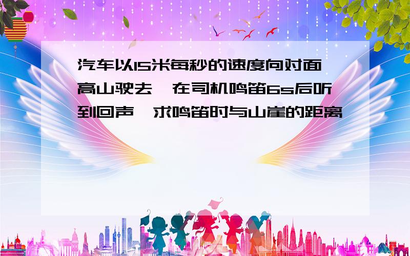 汽车以15米每秒的速度向对面高山驶去,在司机鸣笛6s后听到回声,求鸣笛时与山崖的距离