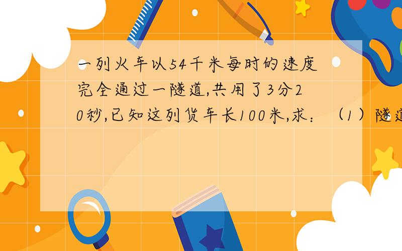 一列火车以54千米每时的速度完全通过一隧道,共用了3分20秒,已知这列货车长100米,求：（1）隧道的长度.（2）整列火车在隧道内的时间.