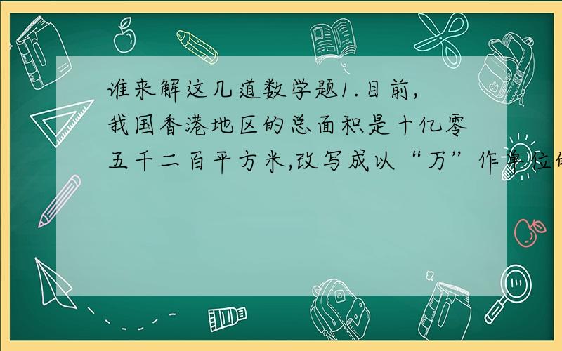 谁来解这几道数学题1.目前,我国香港地区的总面积是十亿零五千二百平方米,改写成以“万”作单位的数,写作（ ）平方米,省略“亿”后面的尾数约是（ ）平方米.2.4.25小时=（ ）小时（ ）分,