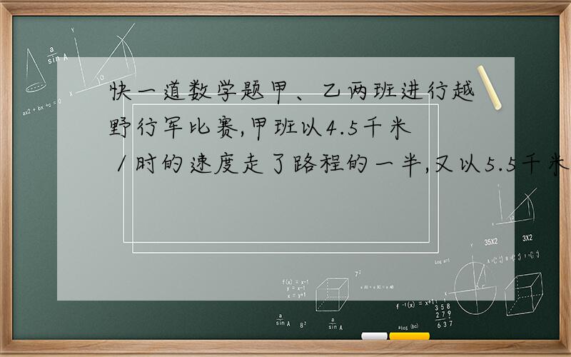 快一道数学题甲、乙两班进行越野行军比赛,甲班以4.5千米／时的速度走了路程的一半,又以5.5千米／时的速度走完了另一半；乙班在比赛过程中,一半时间以4.5千米／时的速度行进,另一半时间