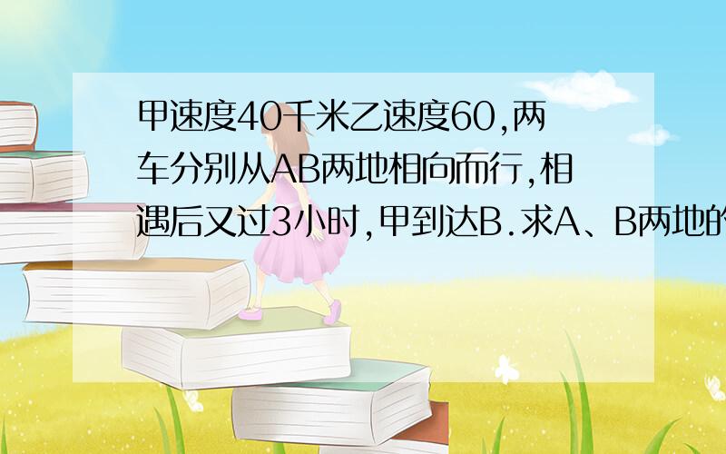 甲速度40千米乙速度60,两车分别从AB两地相向而行,相遇后又过3小时,甲到达B.求A、B两地的距离.解题过程?